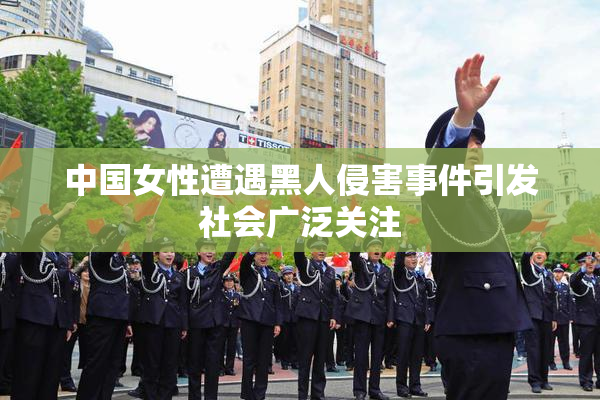 中国女性遭遇黑人侵害事件引发社会广泛关注