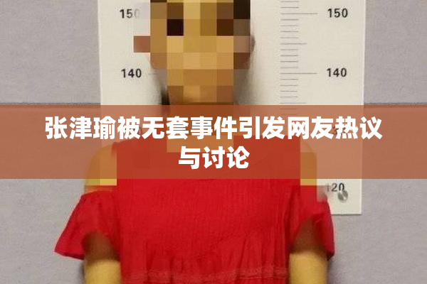 张津瑜被无套事件引发网友热议与讨论