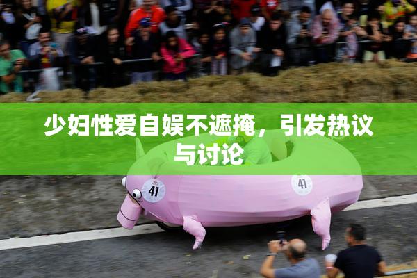 少妇性爱自娱不遮掩，引发热议与讨论