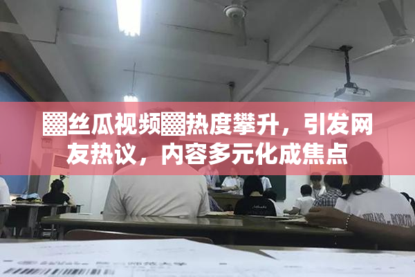 ▓丝瓜视频▓热度攀升，引发网友热议，内容多元化成焦点