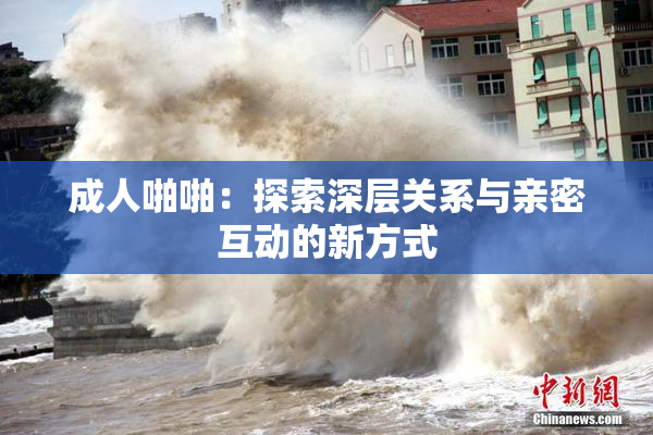 成人啪啪：探索深层关系与亲密互动的新方式
