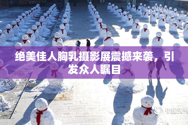 绝美佳人胸乳摄影展震撼来袭，引发众人瞩目