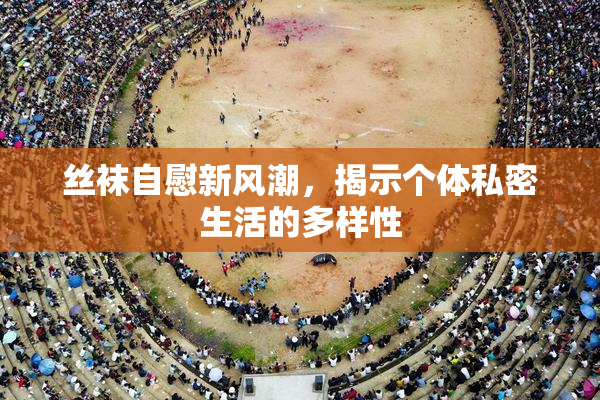 丝袜自慰新风潮，揭示个体私密生活的多样性