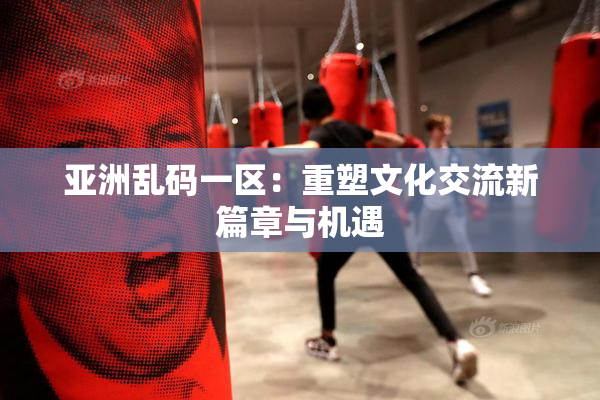 亚洲乱码一区：重塑文化交流新篇章与机遇