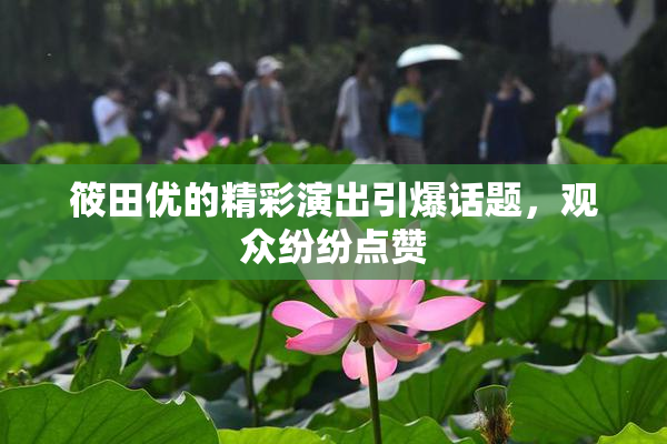 筱田优的精彩演出引爆话题，观众纷纷点赞