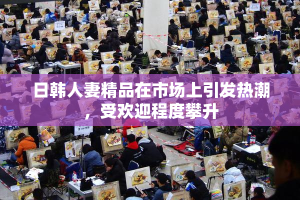 日韩人妻精品在市场上引发热潮，受欢迎程度攀升