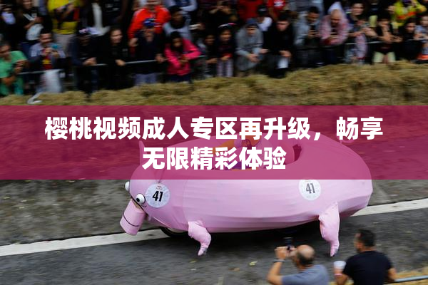 樱桃视频成人专区再升级，畅享无限精彩体验