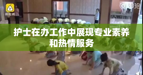 护士在办工作中展现专业素养和热情服务