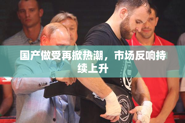 国产做受再掀热潮，市场反响持续上升