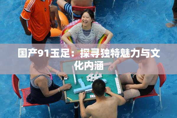 国产91玉足：探寻独特魅力与文化内涵