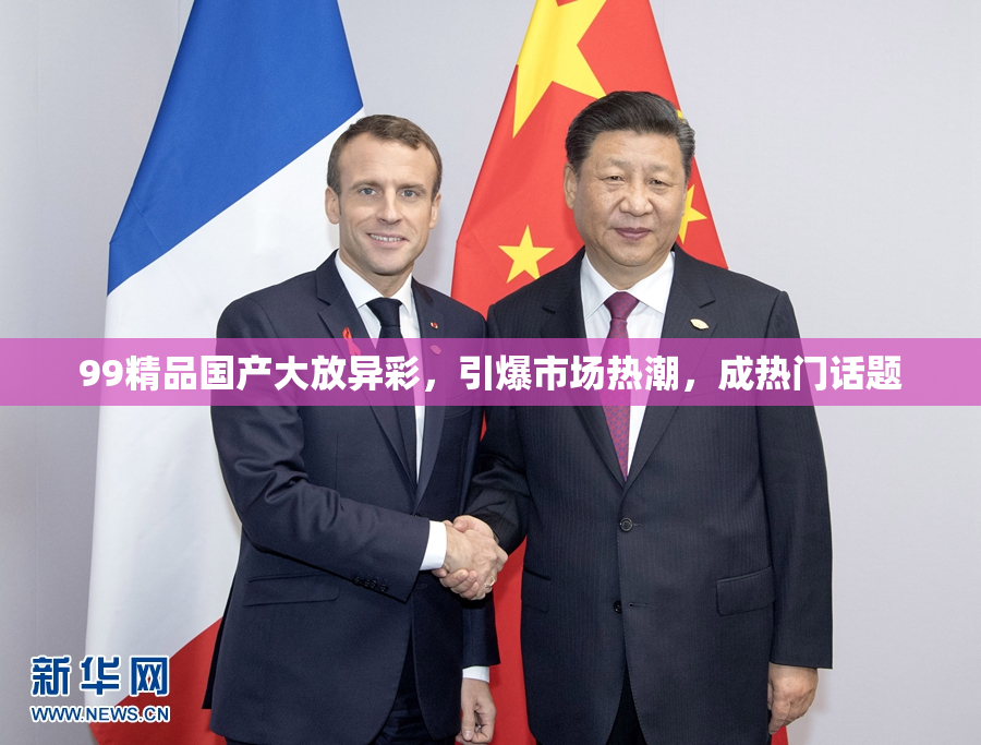 99精品国产大放异彩，引爆市场热潮，成热门话题