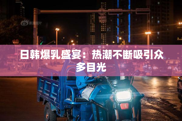 日韩爆乳盛宴：热潮不断吸引众多目光
