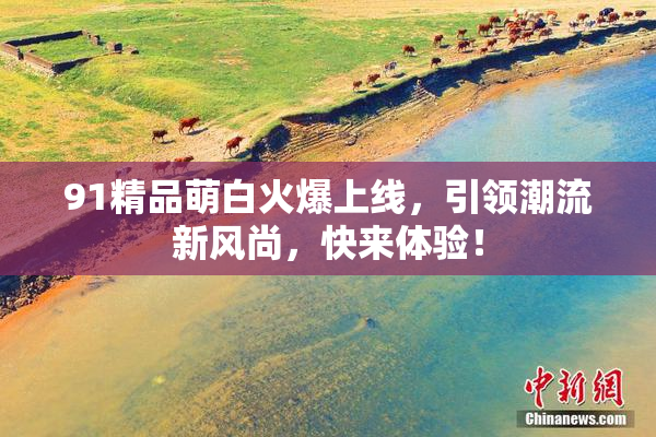 91精品萌白火爆上线，引领潮流新风尚，快来体验！