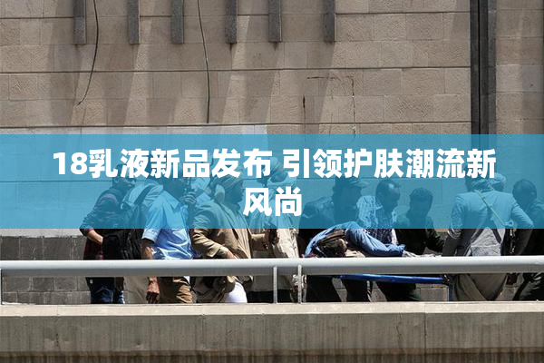 18乳液新品发布 引领护肤潮流新风尚