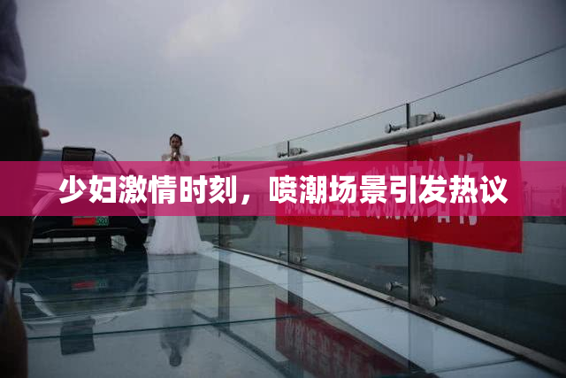 少妇激情时刻，喷潮场景引发热议
