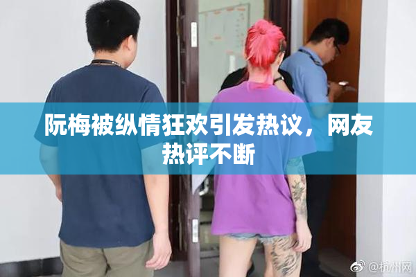 阮梅被纵情狂欢引发热议，网友热评不断