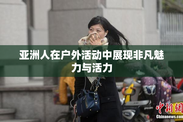 亚洲人在户外活动中展现非凡魅力与活力