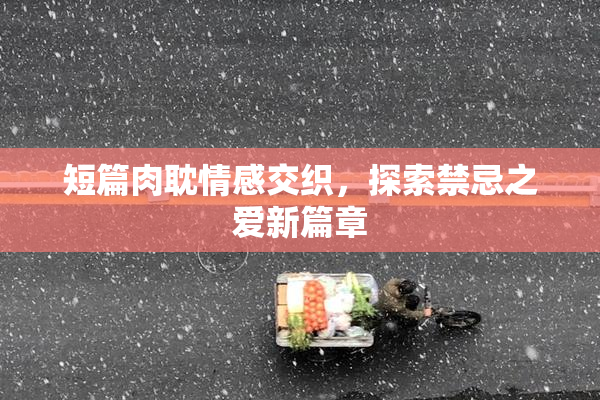 短篇肉耽情感交织，探索禁忌之爱新篇章