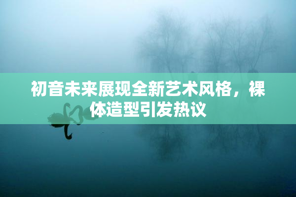 初音未来展现全新艺术风格，裸体造型引发热议