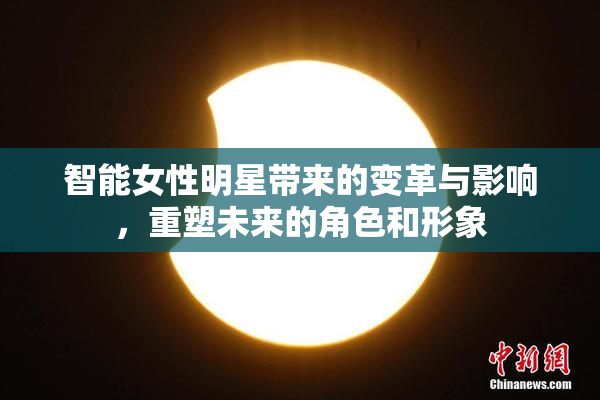 智能女性明星带来的变革与影响，重塑未来的角色和形象