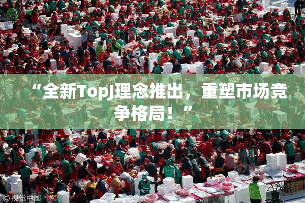“全新TopJ理念推出，重塑市场竞争格局！”