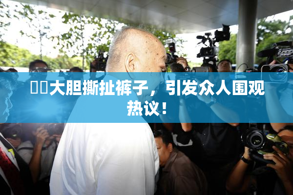 妺妺大胆撕扯裤子，引发众人围观热议！