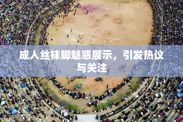成人丝袜脚魅惑展示，引发热议与关注