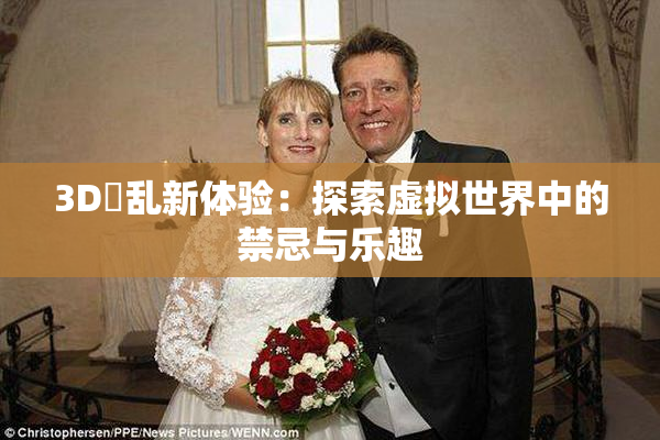 3D婬乱新体验：探索虚拟世界中的禁忌与乐趣