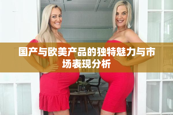国产与欧美产品的独特魅力与市场表现分析