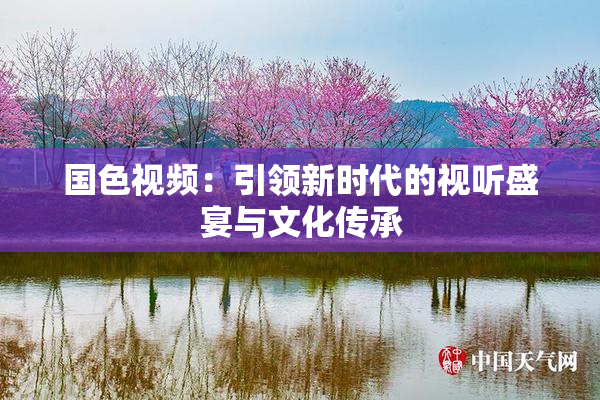 国色视频：引领新时代的视听盛宴与文化传承
