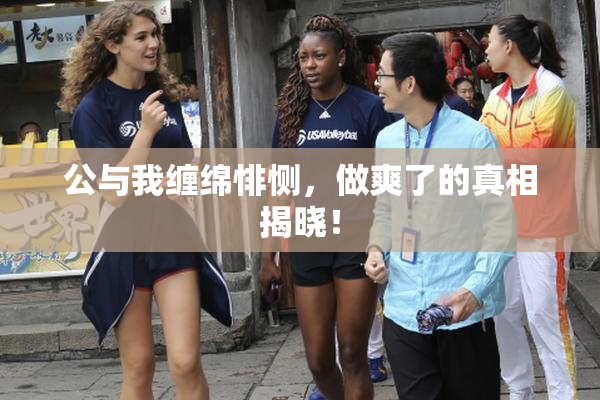 公与我缠绵悱恻，做爽了的真相揭晓！