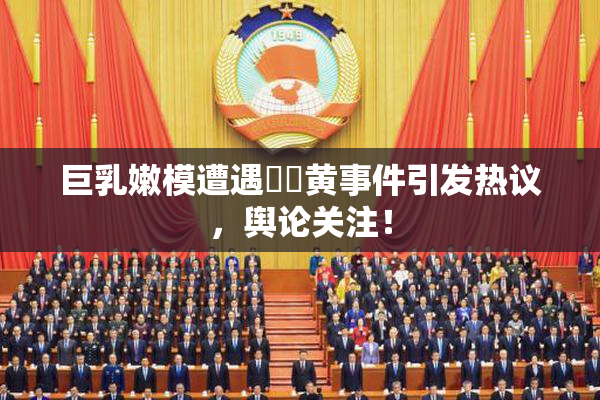 巨乳嫩模遭遇❌‌黄事件引发热议，舆论关注！