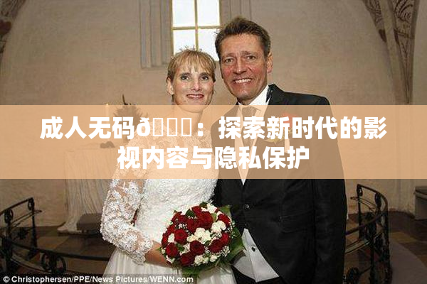 成人无码🔞：探索新时代的影视内容与隐私保护