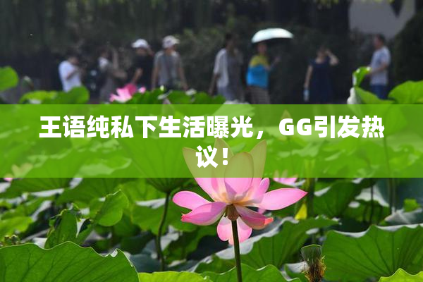 王语纯私下生活曝光，GG引发热议！