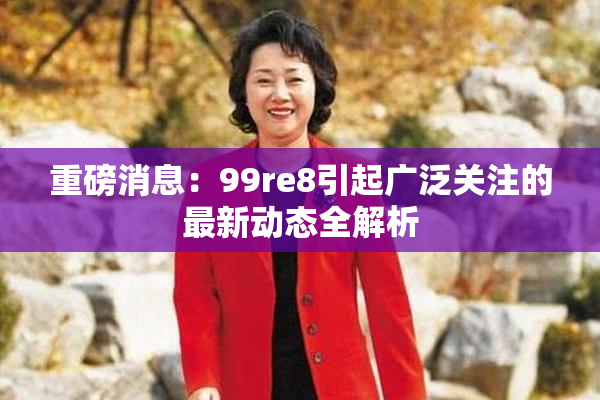 重磅消息：99re8引起广泛关注的最新动态全解析