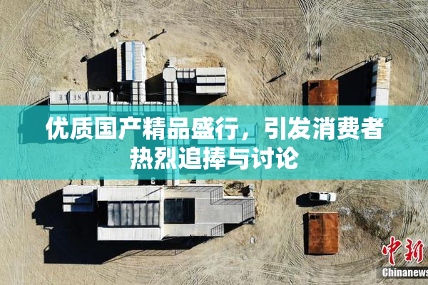 优质国产精品盛行，引发消费者热烈追捧与讨论