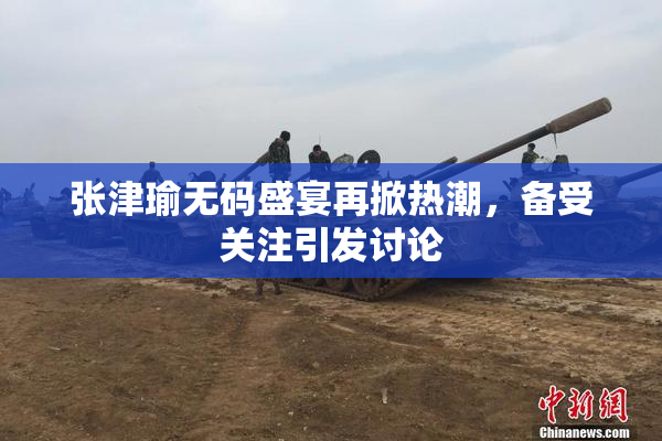 张津瑜无码盛宴再掀热潮，备受关注引发讨论