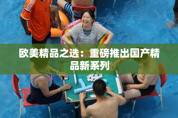 欧美精品之选：重磅推出国产精品新系列