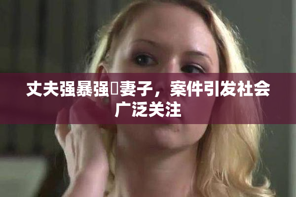 丈夫强暴强姦妻子，案件引发社会广泛关注