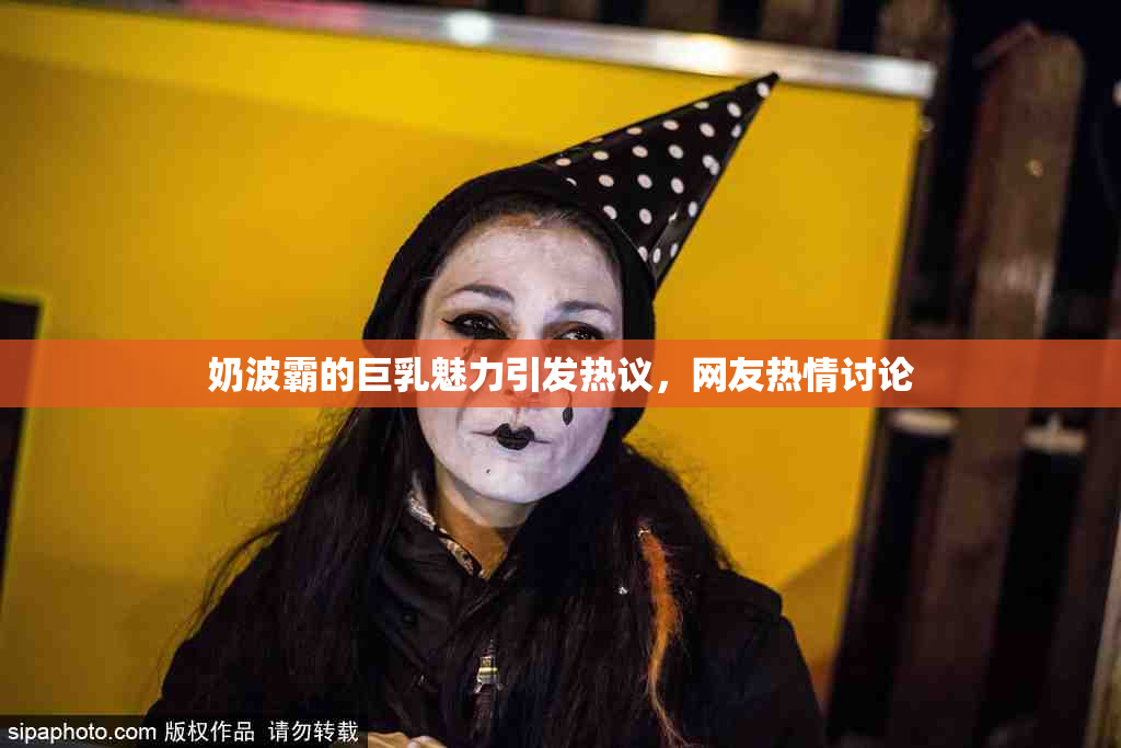 奶波霸的巨乳魅力引发热议，网友热情讨论