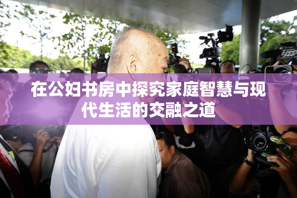 在公妇书房中探究家庭智慧与现代生活的交融之道