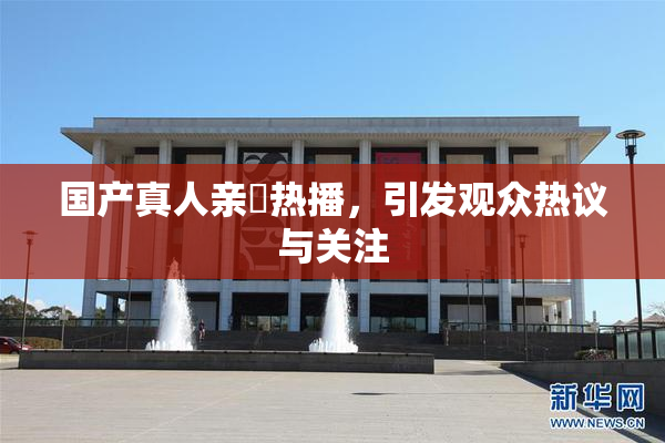 国产真人亲妺热播，引发观众热议与关注