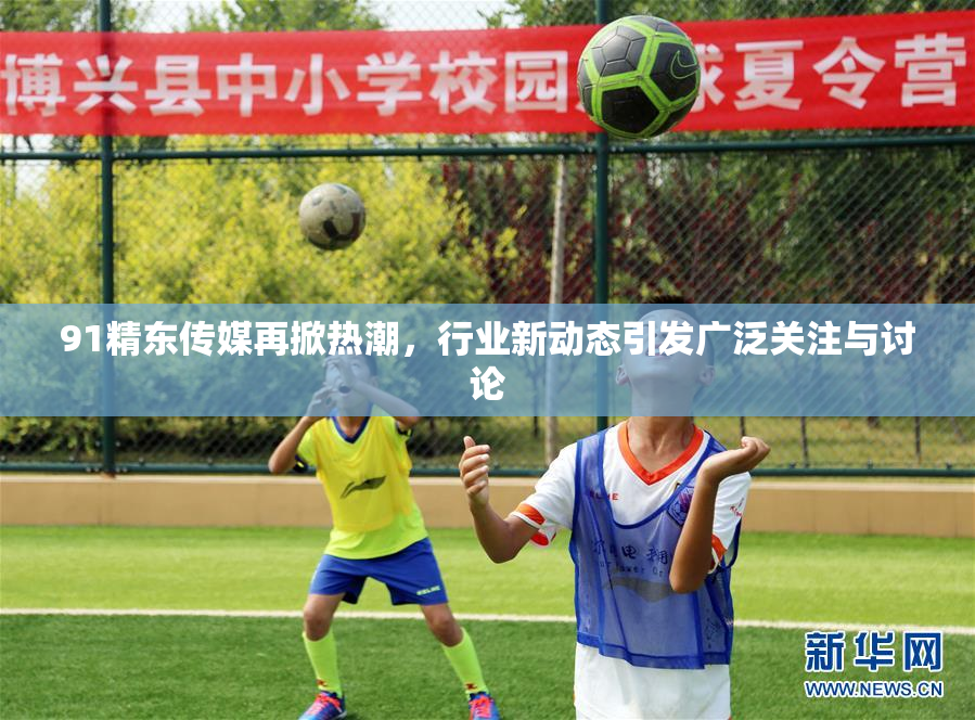 91精东传媒再掀热潮，行业新动态引发广泛关注与讨论