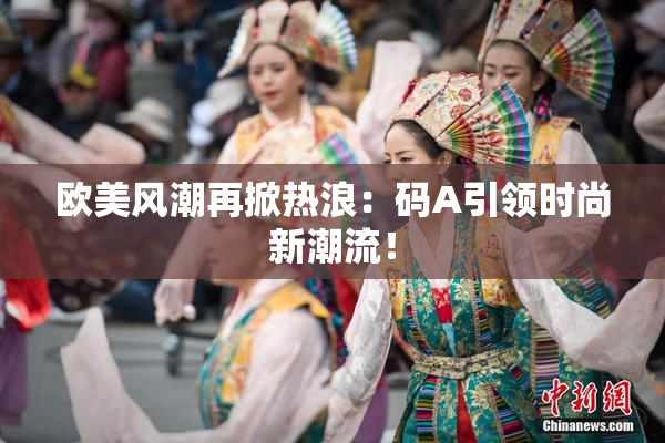 欧美风潮再掀热浪：码A引领时尚新潮流！