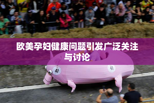 欧美孕妇健康问题引发广泛关注与讨论