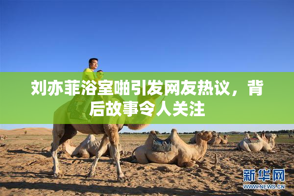 刘亦菲浴室啪引发网友热议，背后故事令人关注