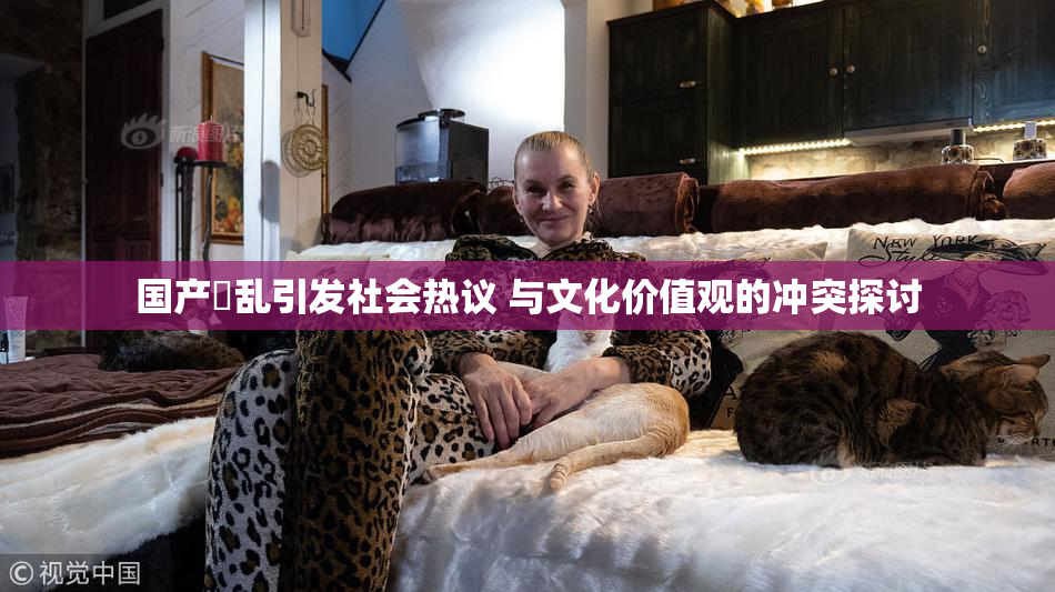 国产婬乱引发社会热议 与文化价值观的冲突探讨