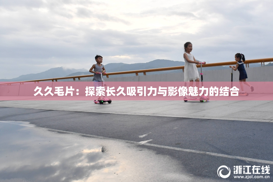 久久毛片：探索长久吸引力与影像魅力的结合
