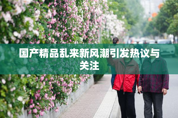 国产精品乱来新风潮引发热议与关注