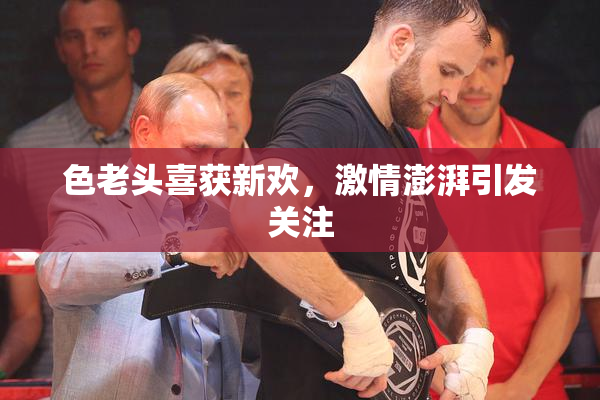 色老头喜获新欢，激情澎湃引发关注